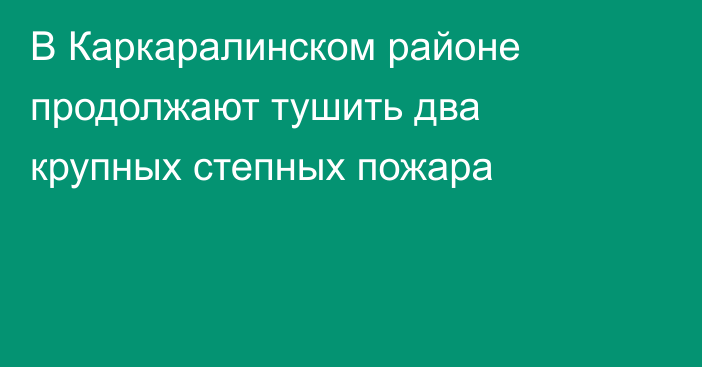 В Каркаралинском районе продолжают тушить два крупных степных пожара
