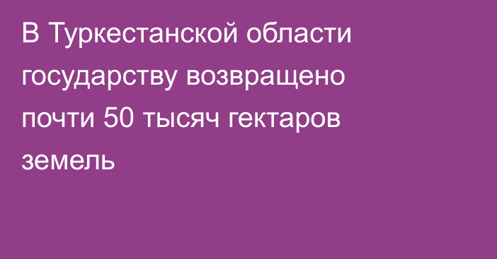 В Туркестанской области государству возвращено почти 50 тысяч гектаров земель