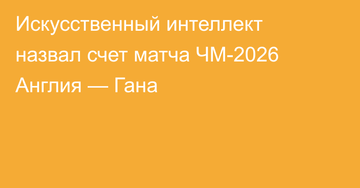 Искусственный интеллект назвал счет матча ЧМ-2026 Англия — Гана