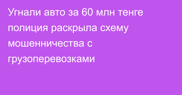 Угнали авто за 60 млн тенге полиция раскрыла схему мошенничества с грузоперевозками