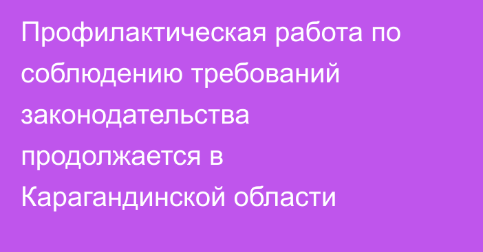 Профилактическая работа по соблюдению требований законодательства продолжается в Карагандинской области