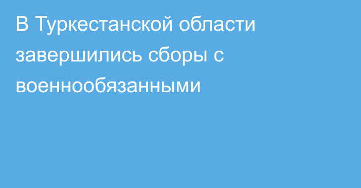 В Туркестанской области завершились сборы с военнообязанными