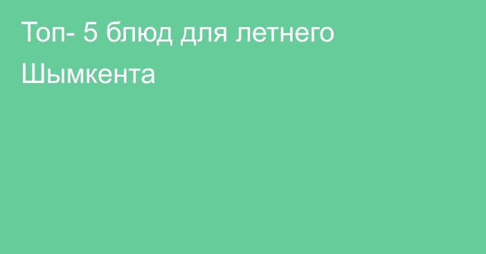 Топ- 5 блюд для летнего Шымкента