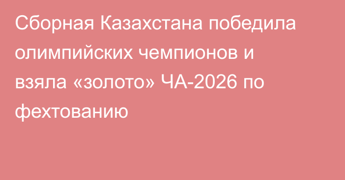Сборная Казахстана победила олимпийских чемпионов и взяла «золото» ЧА-2026 по фехтованию