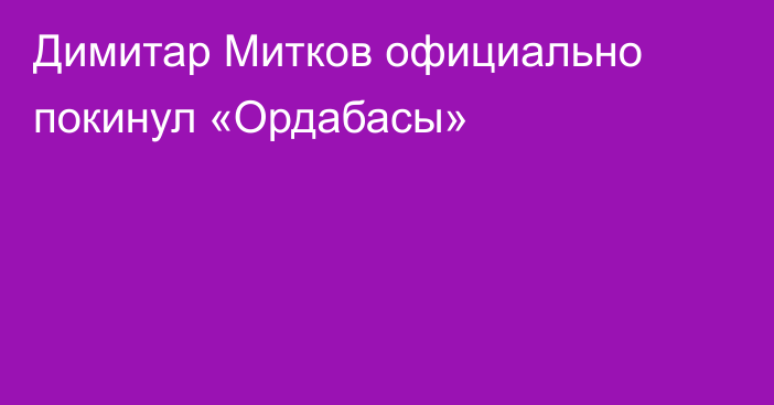 Димитар Митков официально покинул «Ордабасы»