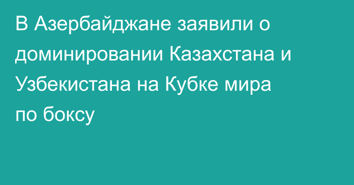 В Азербайджане заявили о доминировании Казахстана и Узбекистана на Кубке мира по боксу