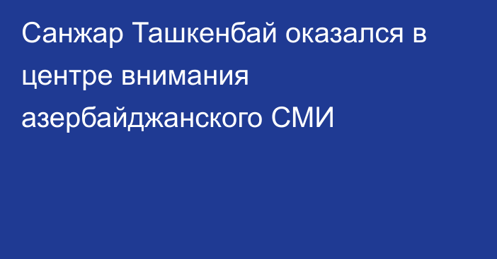 Санжар Ташкенбай оказался в центре внимания азербайджанского СМИ