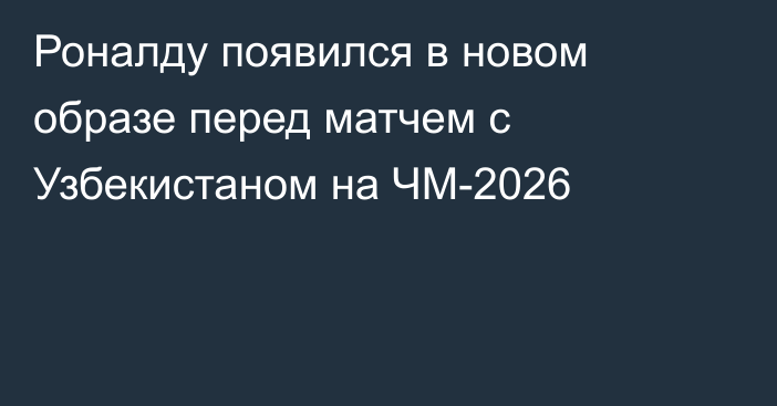 Роналду появился в новом образе перед матчем с Узбекистаном на ЧМ-2026