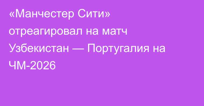 «Манчестер Сити» отреагировал на матч Узбекистан — Португалия на ЧМ-2026