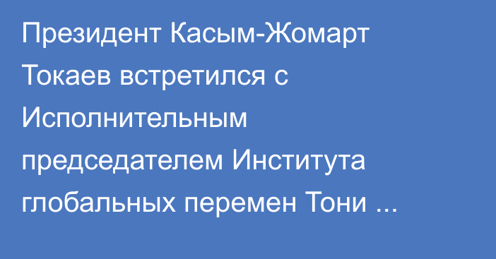 Президент Касым-Жомарт Токаев встретился с Исполнительным председателем Института глобальных перемен Тони Блэром