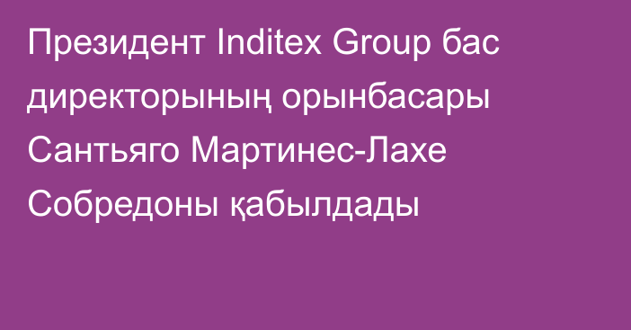 Президент Inditex Group бас директорының орынбасары Сантьяго Мартинес-Лахе Собредоны қабылдады