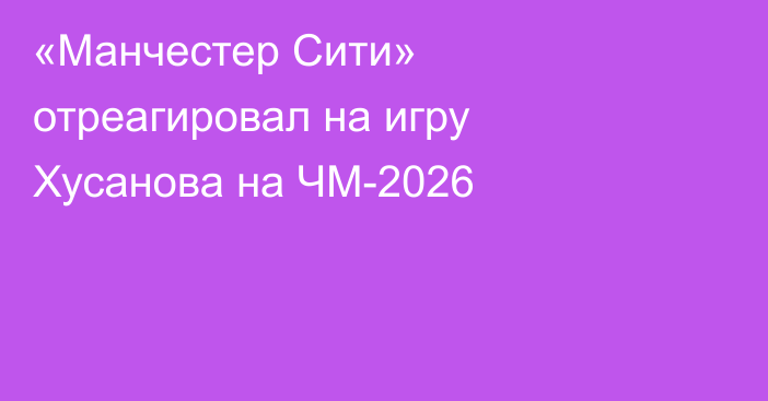 «Манчестер Сити» отреагировал на игру Хусанова на ЧМ-2026