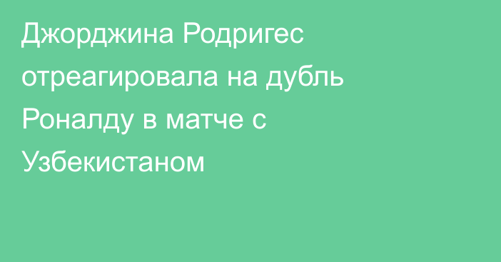 Джорджина Родригес отреагировала на дубль Роналду в матче с Узбекистаном