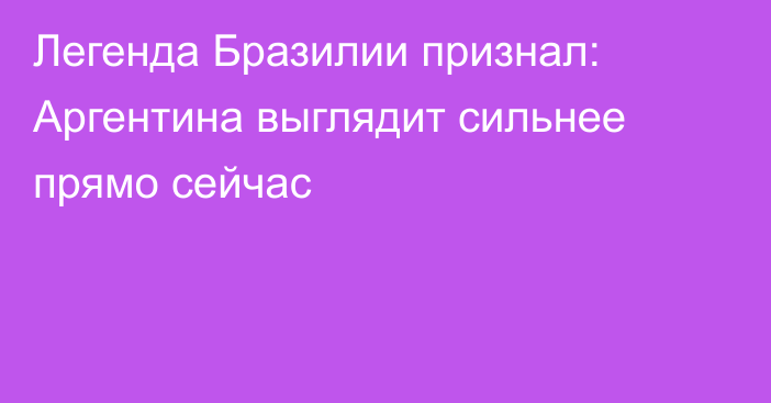 Легенда Бразилии признал: Аргентина выглядит сильнее прямо сейчас