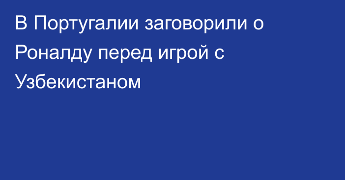 В Португалии заговорили о Роналду перед игрой с Узбекистаном