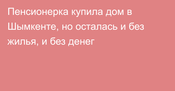 Пенсионерка купила дом в Шымкенте, но осталась и без жилья, и без денег