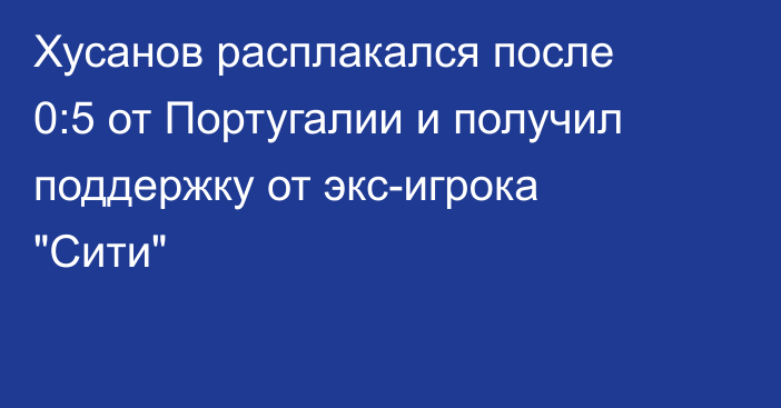 Хусанов расплакался после 0:5 от Португалии и получил поддержку от экс-игрока 