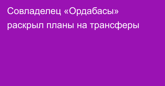 Совладелец «Ордабасы» раскрыл планы на трансферы