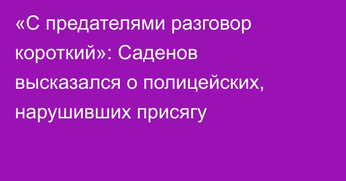 «С предателями разговор короткий»: Саденов высказался о полицейских, нарушивших присягу