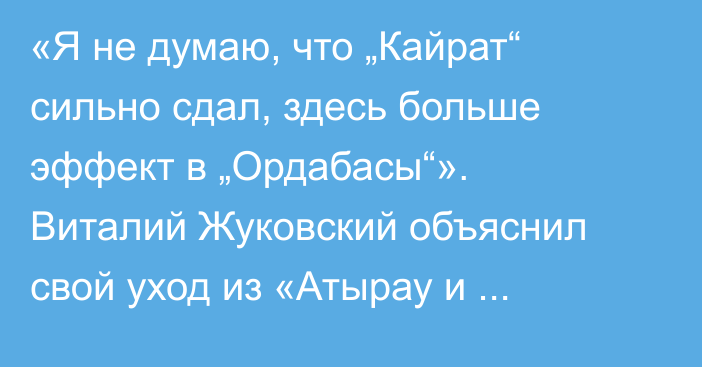 «Я не думаю, что „Кайрат“ сильно сдал, здесь больше эффект в „Ордабасы“». Виталий Жуковский объяснил свой уход из «Атырау и оценил текущий сезон КПЛ