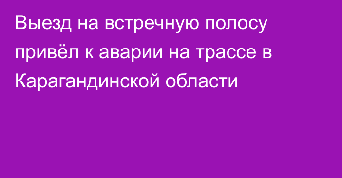 Выезд на встречную полосу привёл к аварии на трассе в Карагандинской области