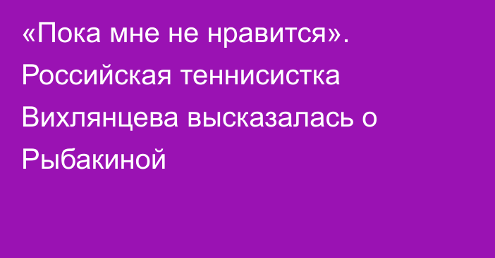«Пока мне не нравится». Российская теннисистка Вихлянцева высказалась о Рыбакиной