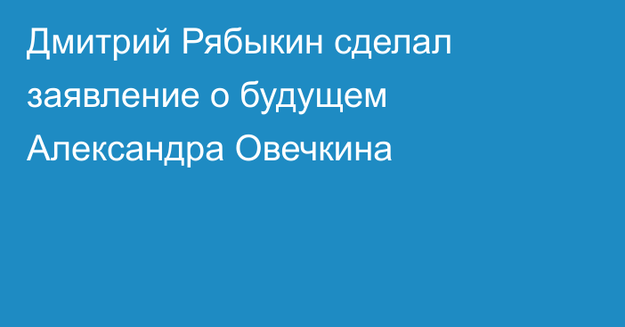 Дмитрий Рябыкин сделал заявление о будущем Александра Овечкина