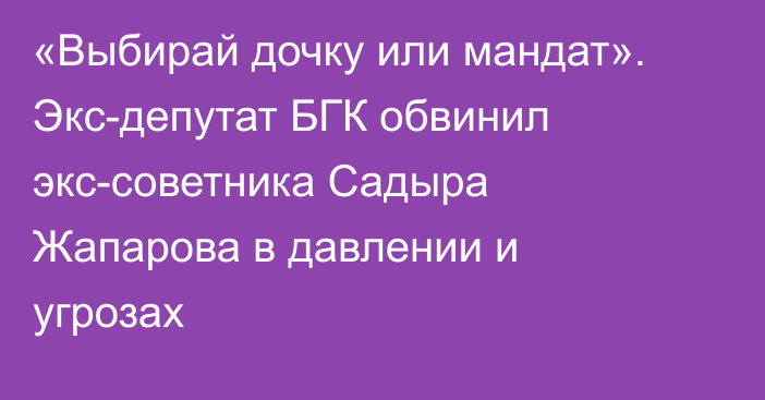 «Выбирай дочку или мандат». Экс-депутат БГК обвинил экс-советника Садыра Жапарова в давлении и угрозах