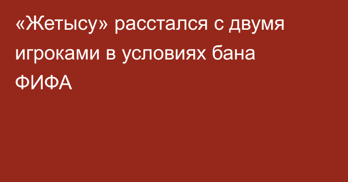 «Жетысу» расстался с двумя игроками в условиях бана ФИФА