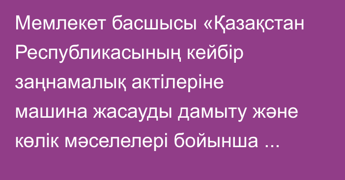 Мемлекет басшысы «Қазақстан Республикасының кейбір заңнамалық актілеріне машина жасауды дамыту және көлік мәселелері бойынша өзгерістер мен толықтырулар енгізу туралы» Қазақстан Республикасының Заңына қол қойды