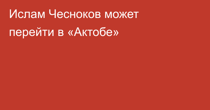 Ислам Чесноков может перейти в «Актобе»