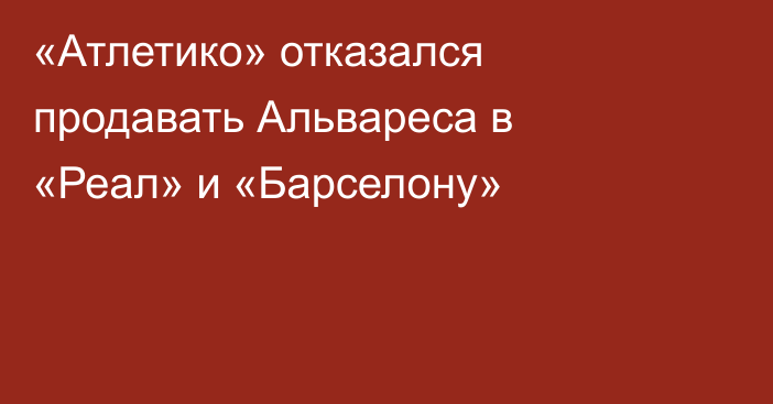«Атлетико» отказался продавать Альвареса в «Реал» и «Барселону»