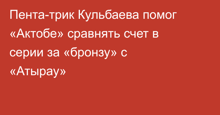 Пента-трик Кульбаева помог «Актобе» сравнять счет в серии за «бронзу» с «Атырау»