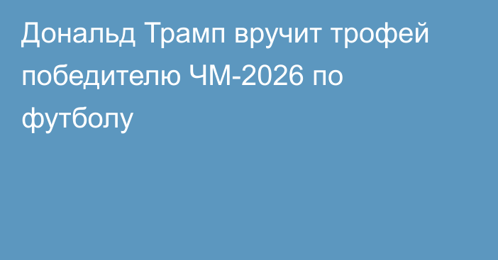 Дональд Трамп вручит трофей победителю ЧМ-2026 по футболу