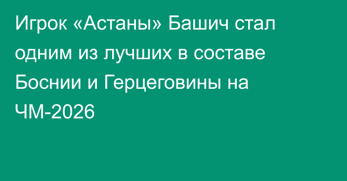Игрок «Астаны» Башич стал одним из лучших в составе Боснии и Герцеговины на ЧМ-2026