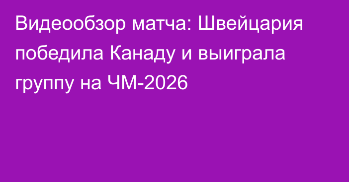 Видеообзор матча: Швейцария победила Канаду и выиграла группу на ЧМ-2026