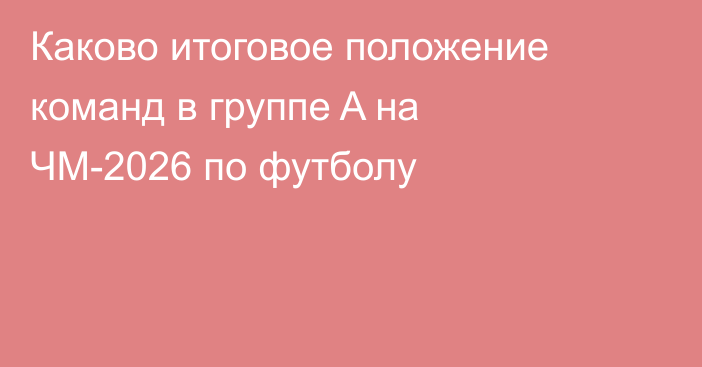 Каково итоговое положение команд в группе A на ЧМ-2026 по футболу