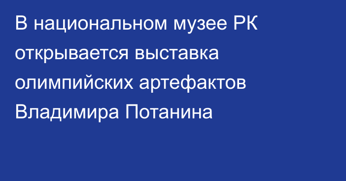 В национальном музее РК открывается выставка олимпийских артефактов Владимира Потанина