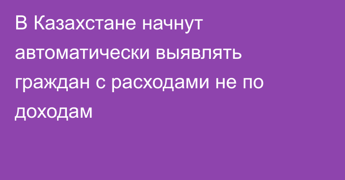 В Казахстане начнут автоматически выявлять граждан с расходами не по доходам
