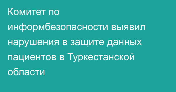 Комитет по информбезопасности выявил нарушения в защите данных пациентов в Туркестанской области