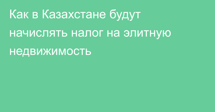 Как в Казахстане будут начислять налог на элитную недвижимость