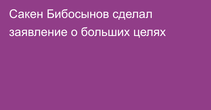 Сакен Бибосынов сделал заявление о больших целях
