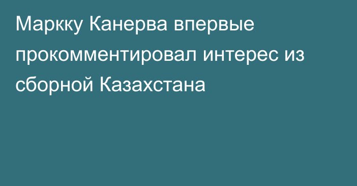 Маркку Канерва впервые прокомментировал интерес из сборной Казахстана