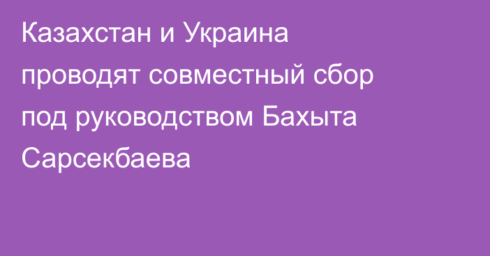 Казахстан и Украина проводят совместный сбор под руководством Бахыта Сарсекбаева