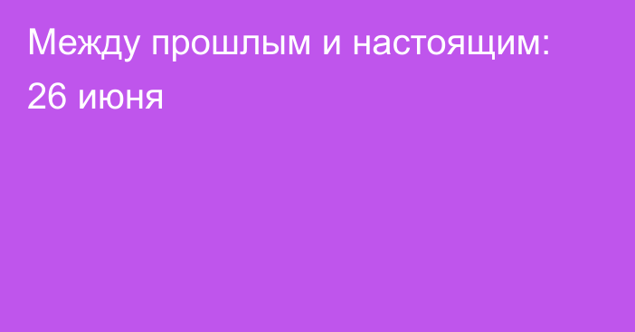 Между прошлым и настоящим: 26 июня