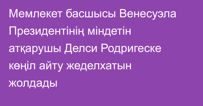 Мемлекет басшысы Венесуэла Президентінің міндетін атқарушы Делси Родригеске көңіл айту жеделхатын жолдады