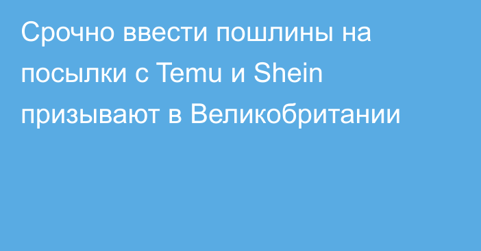Срочно ввести пошлины на посылки с Temu и Shein призывают в Великобритании