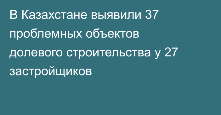 В Казахстане выявили 37 проблемных объектов долевого строительства у 27 застройщиков