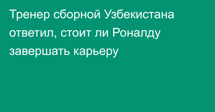 Тренер сборной Узбекистана ответил, стоит ли Роналду завершать карьеру