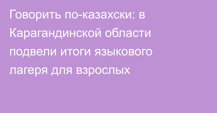 Говорить по-казахски: в Карагандинской области подвели итоги языкового лагеря для взрослых